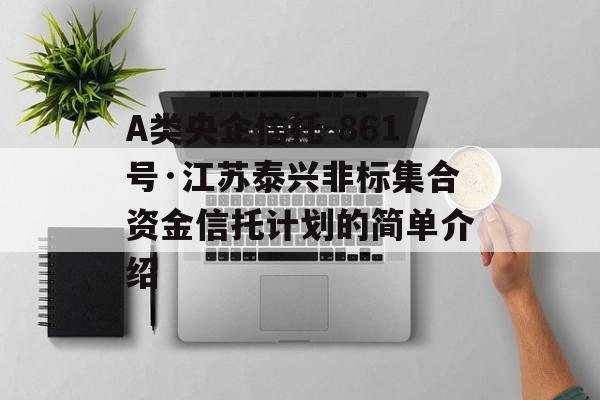 A类央企信托-861号·江苏泰兴非标集合资金信托计划的简单介绍