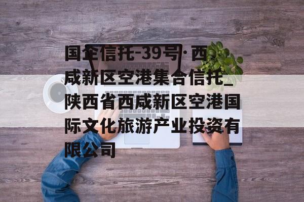 国企信托-39号·西咸新区空港集合信托_陕西省西咸新区空港国际文化旅游产业投资有限公司