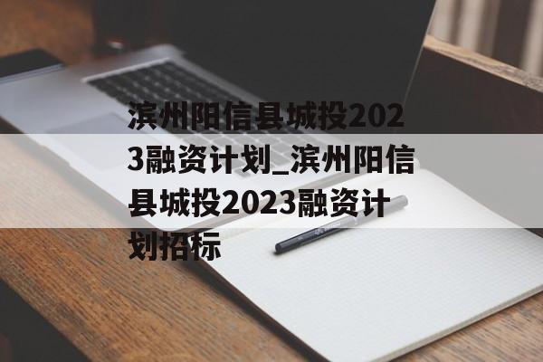 滨州阳信县城投2023融资计划_滨州阳信县城投2023融资计划招标