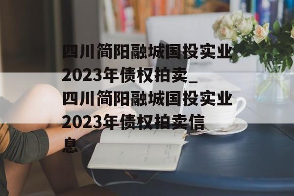 四川简阳融城国投实业2023年债权拍卖_四川简阳融城国投实业2023年债权拍卖信息