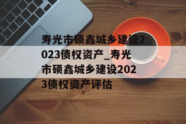 寿光市硕鑫城乡建设2023债权资产_寿光市硕鑫城乡建设2023债权资产评估