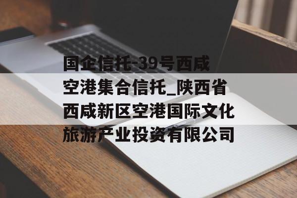 国企信托-39号西咸空港集合信托_陕西省西咸新区空港国际文化旅游产业投资有限公司