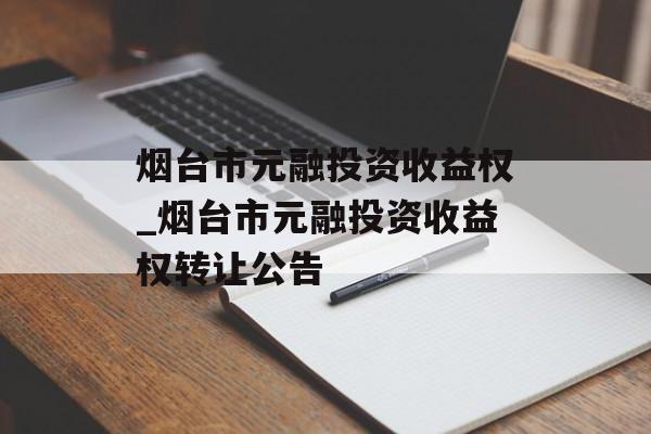 烟台市元融投资收益权_烟台市元融投资收益权转让公告