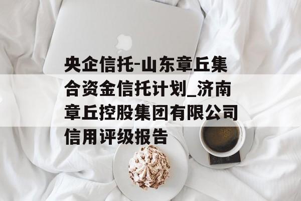 央企信托-山东章丘集合资金信托计划_济南章丘控股集团有限公司信用评级报告