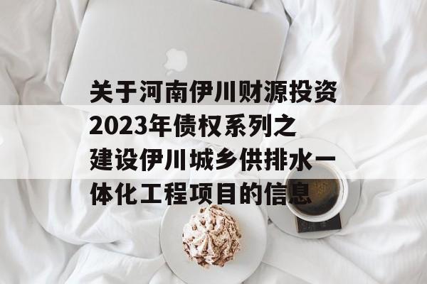 关于河南伊川财源投资2023年债权系列之建设伊川城乡供排水一体化工程项目的信息