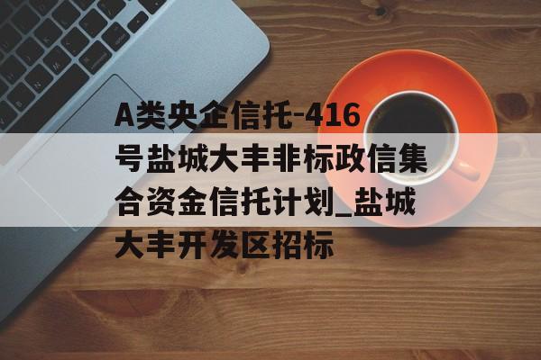 A类央企信托-416号盐城大丰非标政信集合资金信托计划_盐城大丰开发区招标