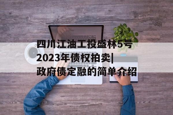 四川江油工投盛林5号2023年债权拍卖|政府债定融的简单介绍