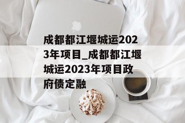 成都都江堰城运2023年项目_成都都江堰城运2023年项目政府债定融