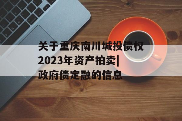 关于重庆南川城投债权2023年资产拍卖|政府债定融的信息