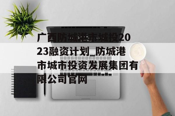 广西防城港市城投2023融资计划_防城港市城市投资发展集团有限公司官网