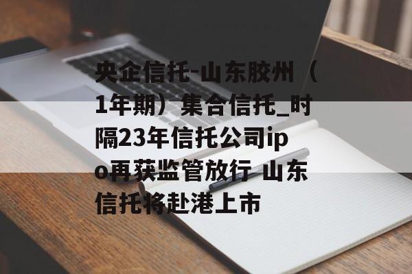 央企信托-山东胶州（1年期）集合信托_时隔23年信托公司ipo再获监管放行 山东信托将赴港上市