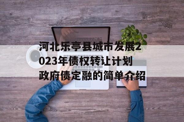 河北乐亭县城市发展2023年债权转让计划政府债定融的简单介绍