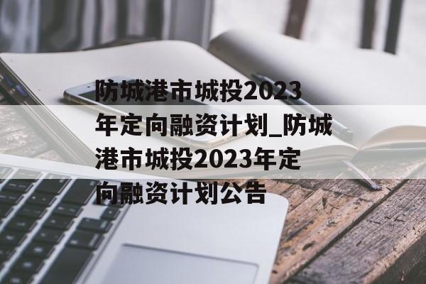 防城港市城投2023年定向融资计划_防城港市城投2023年定向融资计划公告