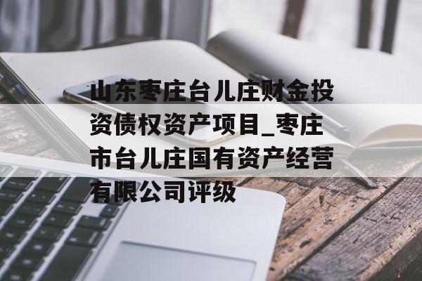 山东枣庄台儿庄财金投资债权资产项目_枣庄市台儿庄国有资产经营有限公司评级