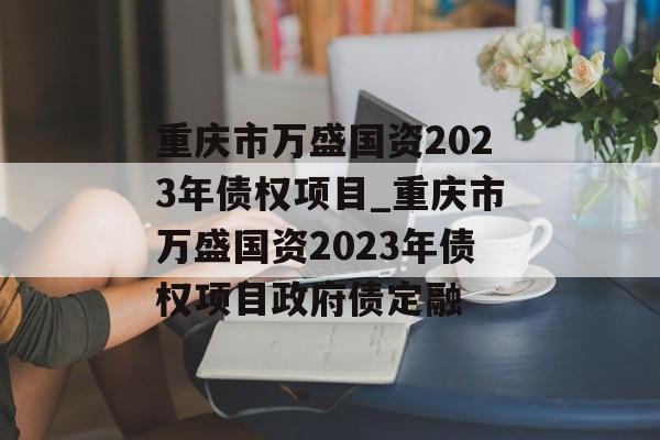 重庆市万盛国资2023年债权项目_重庆市万盛国资2023年债权项目政府债定融