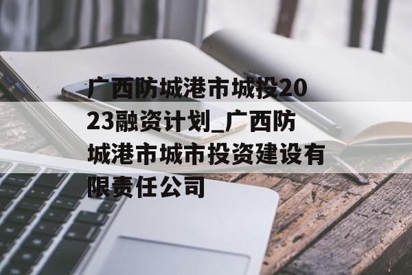 广西防城港市城投2023融资计划_广西防城港市城市投资建设有限责任公司