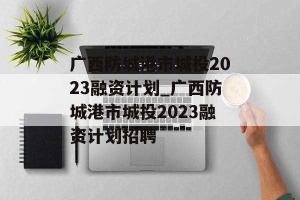 广西防城港市城投2023融资计划_广西防城港市城投2023融资计划招聘