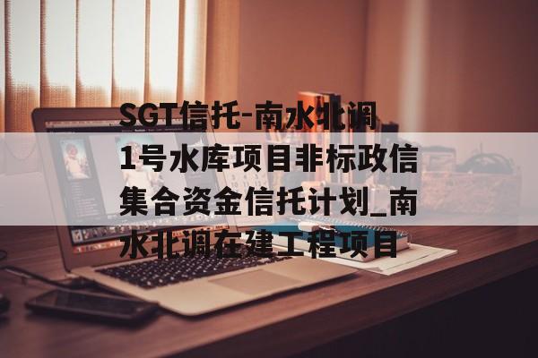 SGT信托-南水北调1号水库项目非标政信集合资金信托计划_南水北调在建工程项目