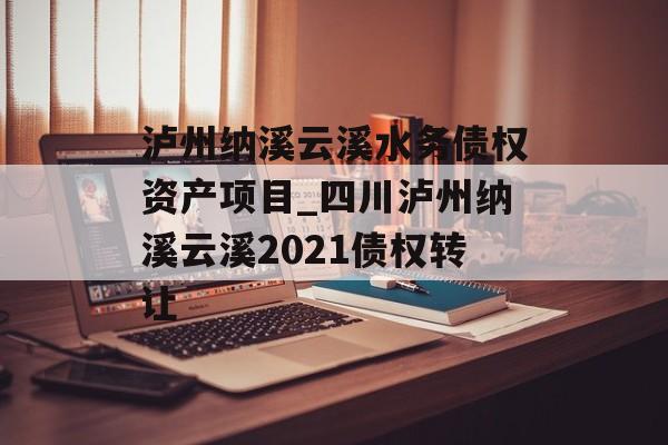 泸州纳溪云溪水务债权资产项目_四川泸州纳溪云溪2021债权转让