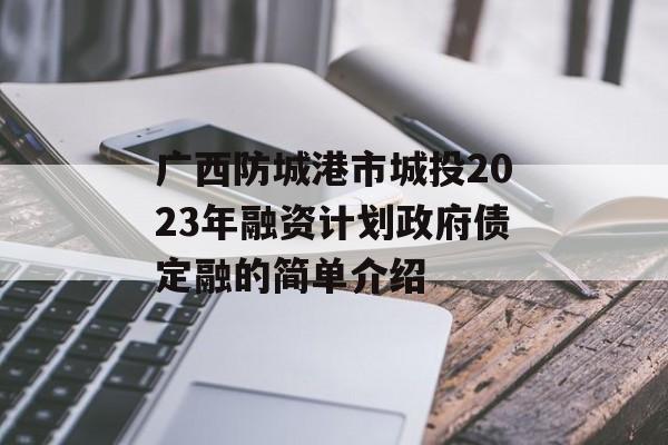 广西防城港市城投2023年融资计划政府债定融的简单介绍