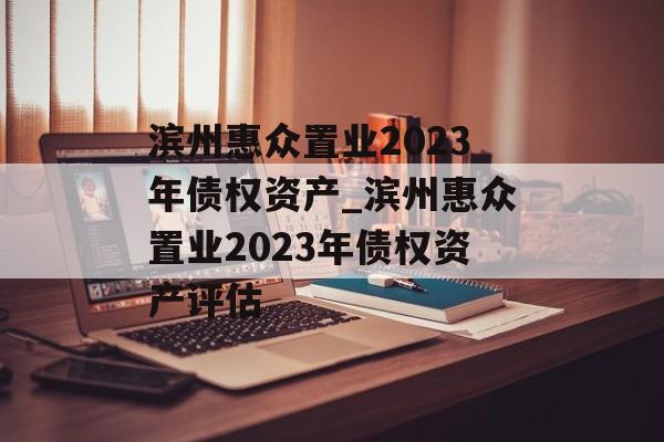 滨州惠众置业2023年债权资产_滨州惠众置业2023年债权资产评估