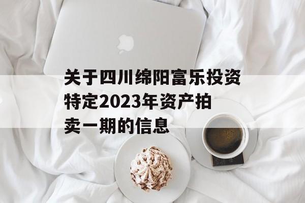 关于四川绵阳富乐投资特定2023年资产拍卖一期的信息