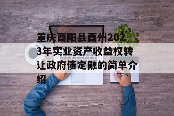 重庆酉阳县酉州2023年实业资产收益权转让政府债定融的简单介绍