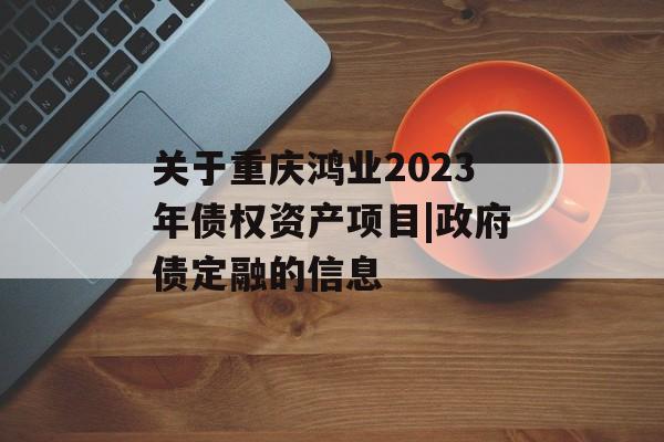 关于重庆鸿业2023年债权资产项目|政府债定融的信息