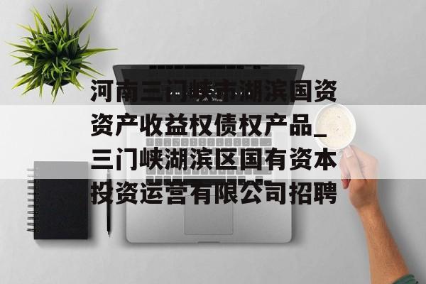 河南三门峡市湖滨国资资产收益权债权产品_三门峡湖滨区国有资本投资运营有限公司招聘