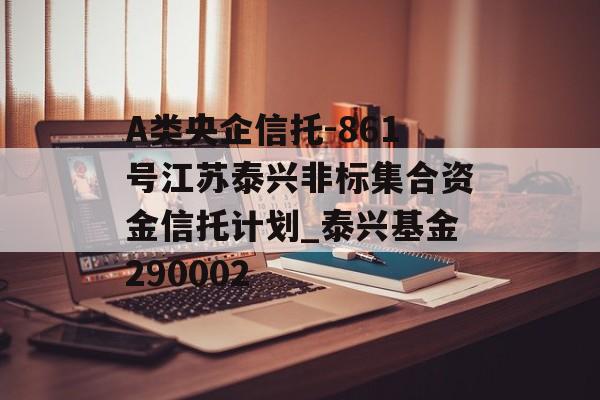 A类央企信托-861号江苏泰兴非标集合资金信托计划_泰兴基金290002