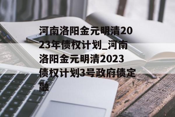 河南洛阳金元明清2023年债权计划_河南洛阳金元明清2023债权计划3号政府债定融