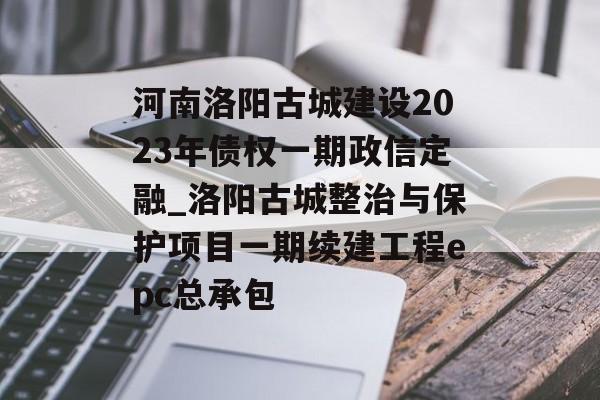 河南洛阳古城建设2023年债权一期政信定融_洛阳古城整治与保护项目一期续建工程epc总承包