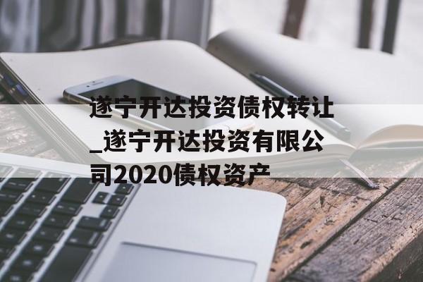 遂宁开达投资债权转让_遂宁开达投资有限公司2020债权资产