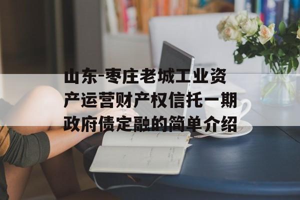 山东-枣庄老城工业资产运营财产权信托一期政府债定融的简单介绍