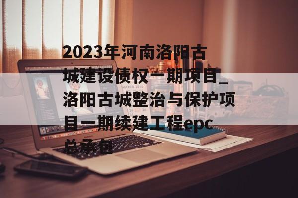 2023年河南洛阳古城建设债权一期项目_洛阳古城整治与保护项目一期续建工程epc总承包