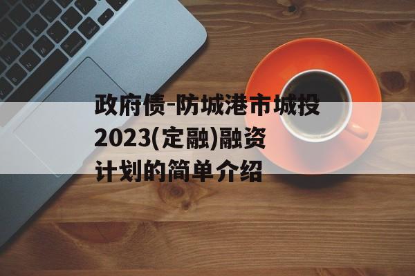 政府债-防城港市城投2023(定融)融资计划的简单介绍