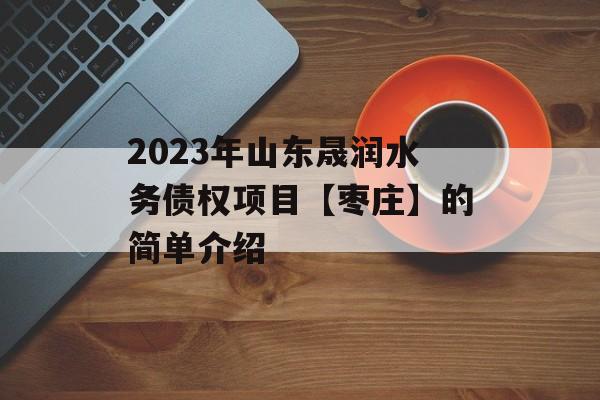 2023年山东晟润水务债权项目【枣庄】的简单介绍