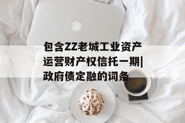 包含ZZ老城工业资产运营财产权信托一期|政府债定融的词条