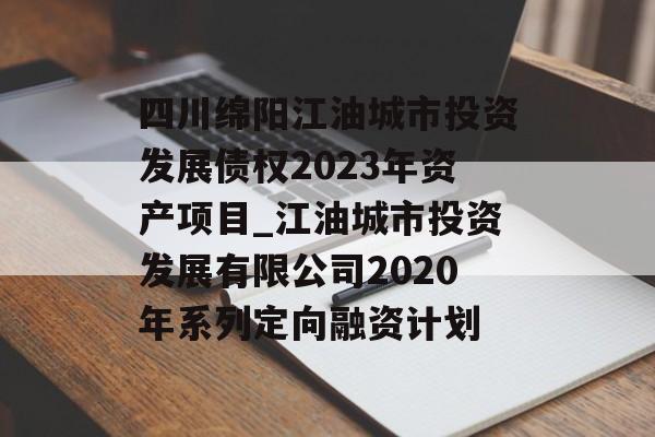 四川绵阳江油城市投资发展债权2023年资产项目_江油城市投资发展有限公司2020年系列定向融资计划