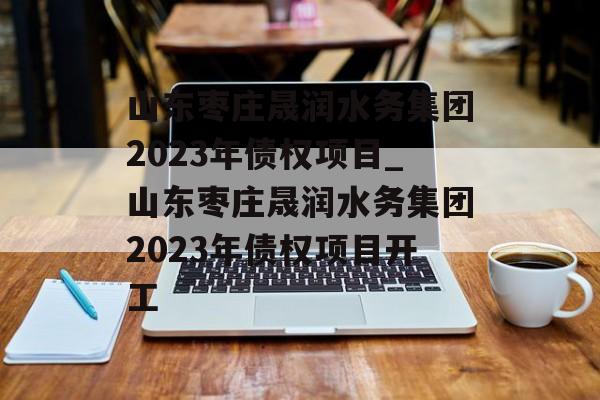 山东枣庄晟润水务集团2023年债权项目_山东枣庄晟润水务集团2023年债权项目开工