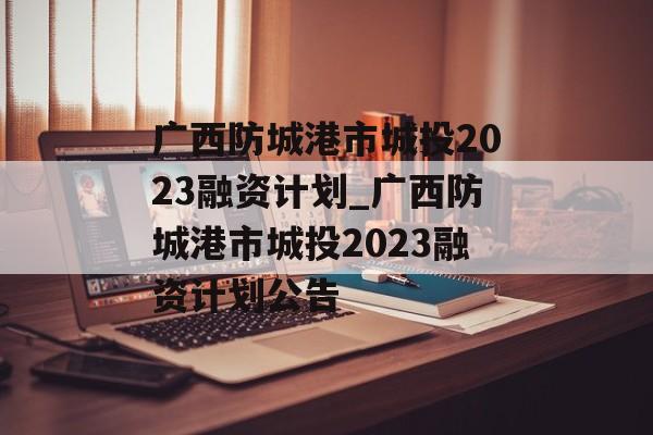 广西防城港市城投2023融资计划_广西防城港市城投2023融资计划公告