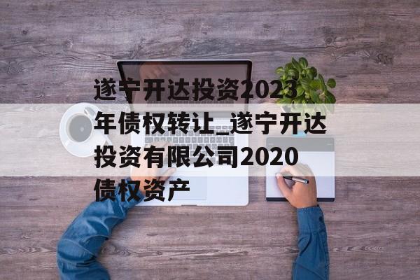 遂宁开达投资2023年债权转让_遂宁开达投资有限公司2020债权资产