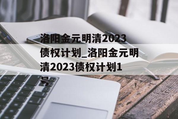 洛阳金元明清2023债权计划_洛阳金元明清2023债权计划1号