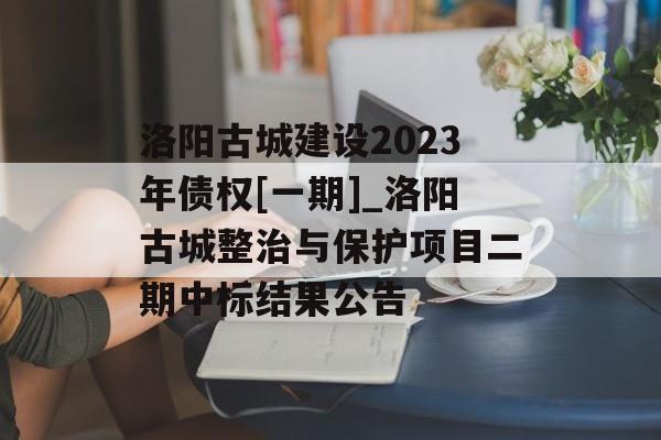 洛阳古城建设2023年债权[一期]_洛阳古城整治与保护项目二期中标结果公告