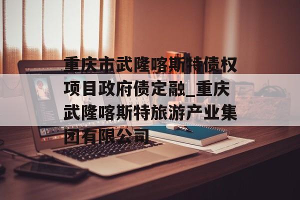 重庆市武隆喀斯特债权项目政府债定融_重庆武隆喀斯特旅游产业集团有限公司