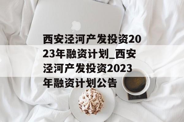 西安泾河产发投资2023年融资计划_西安泾河产发投资2023年融资计划公告