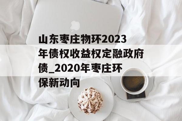 山东枣庄物环2023年债权收益权定融政府债_2020年枣庄环保新动向