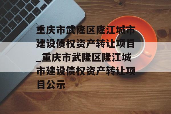 重庆市武隆区隆江城市建设债权资产转让项目_重庆市武隆区隆江城市建设债权资产转让项目公示