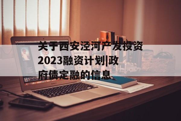 关于西安泾河产发投资2023融资计划|政府债定融的信息