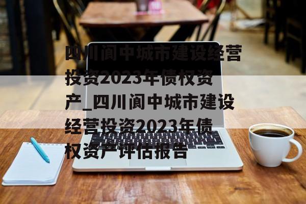 四川阆中城市建设经营投资2023年债权资产_四川阆中城市建设经营投资2023年债权资产评估报告